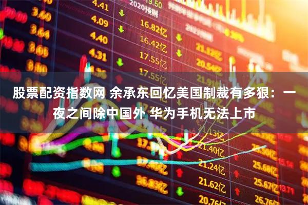 股票配资指数网 余承东回忆美国制裁有多狠：一夜之间除中国外 华为手机无法上市