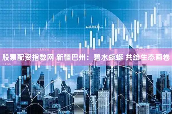 股票配资指数网 新疆巴州：碧水蜿蜒&#32;共绘生态画卷