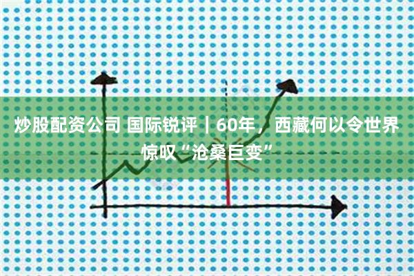 炒股配资公司 国际锐评｜60年，西藏何以令世界惊叹“沧桑巨变”