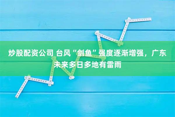 炒股配资公司 台风“剑鱼”强度逐渐增强，广东未来多日多地有雷雨