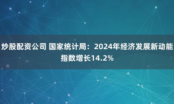 炒股配资公司 国家统计局：2024年经济发展新动能指数增长14.2%