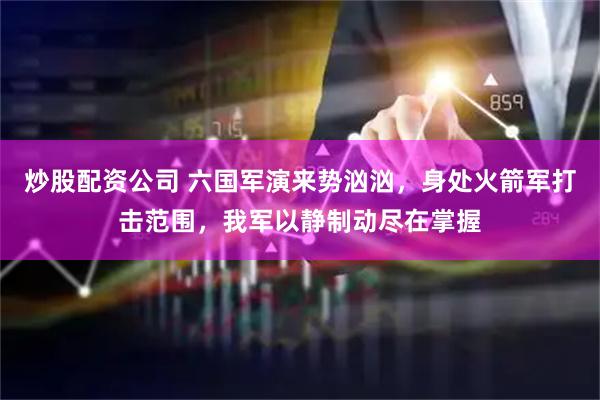 炒股配资公司 六国军演来势汹汹，身处火箭军打击范围，我军以静制动尽在掌握