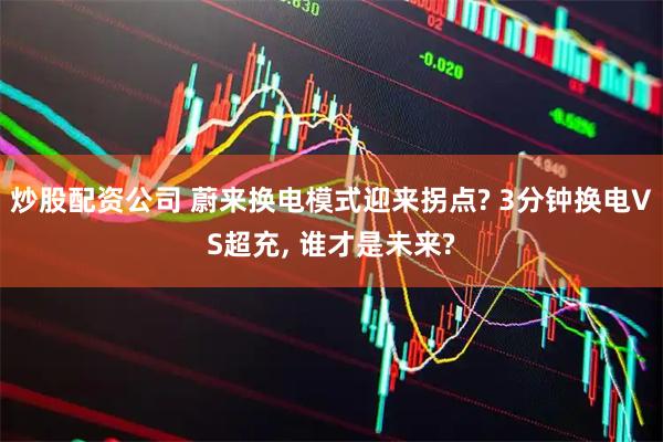 炒股配资公司 蔚来换电模式迎来拐点? 3分钟换电VS超充, 谁才是未来?