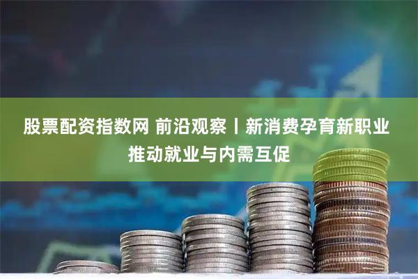 股票配资指数网 前沿观察丨新消费孕育新职业&#32;推动就业与内需互促