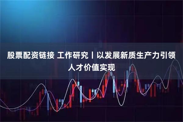 股票配资链接 工作研究丨以发展新质生产力引领人才价值实现