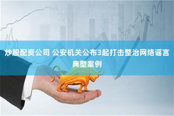 炒股配资公司 公安机关公布3起打击整治网络谣言典型案例