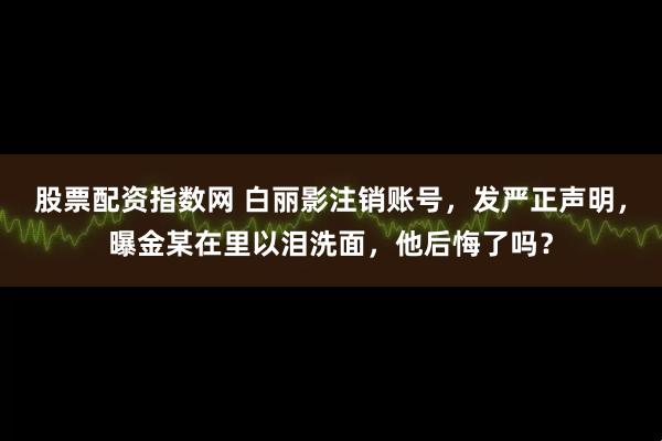 股票配资指数网 白丽影注销账号，发严正声明，曝金某在里以泪洗面，他后悔了吗？