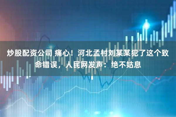 炒股配资公司 痛心！河北孟村刘某某犯了这个致命错误，人民网发声：绝不姑息