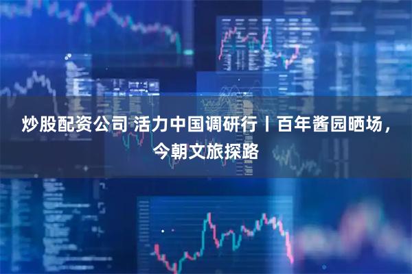 炒股配资公司 活力中国调研行丨百年酱园晒场，今朝文旅探路