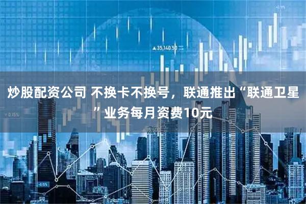 炒股配资公司 不换卡不换号，联通推出“联通卫星”业务每月资费10元