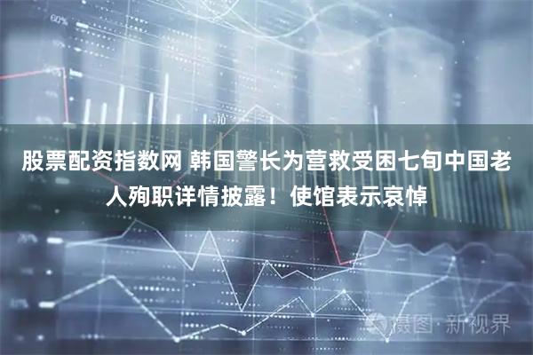 股票配资指数网 韩国警长为营救受困七旬中国老人殉职详情披露！使馆表示哀悼