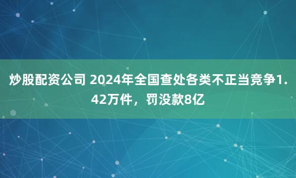 炒股配资公司 2024年全国查处各类不正当竞争1.42万件，罚没款8亿