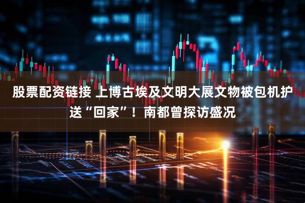 股票配资链接 上博古埃及文明大展文物被包机护送“回家”！南都曾探访盛况