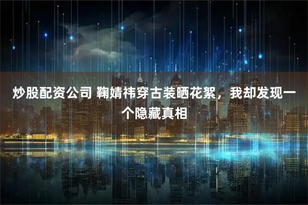 炒股配资公司 鞠婧祎穿古装晒花絮，我却发现一个隐藏真相