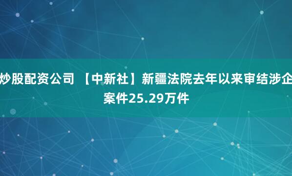 炒股配资公司 【中新社】新疆法院去年以来审结涉企案件25.29万件