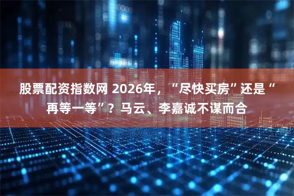股票配资指数网 2026年，“尽快买房”还是“再等一等”？马云、李嘉诚不谋而合