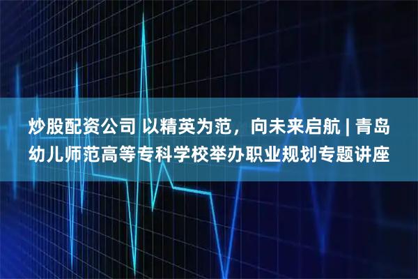 炒股配资公司 以精英为范，向未来启航 | 青岛幼儿师范高等专科学校举办职业规划专题讲座