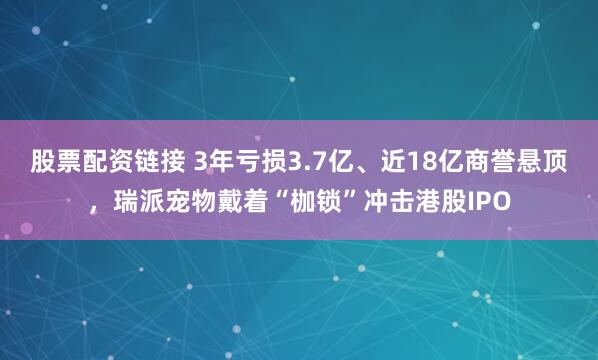 股票配资链接 3年亏损3.7亿、近18亿商誉悬顶，瑞派宠物戴着“枷锁”冲击港股IPO