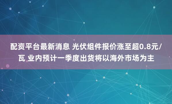 配资平台最新消息 光伏组件报价涨至超0.8元/瓦 业内预计一季度出货将以海外市场为主