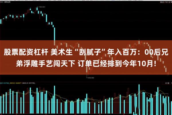 股票配资杠杆 美术生“刮腻子”年入百万：00后兄弟浮雕手艺闯天下 订单已经排到今年10月!