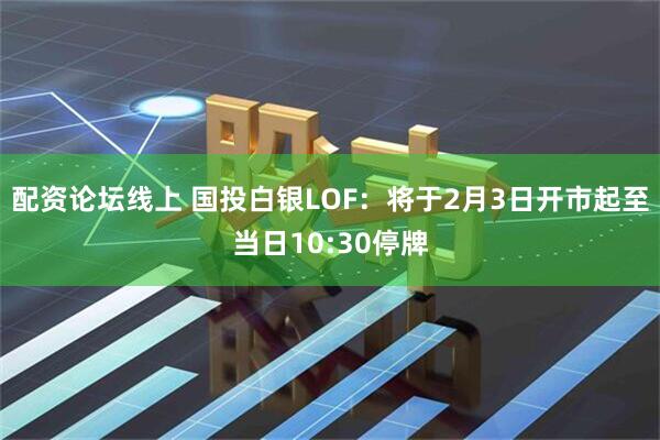 配资论坛线上 国投白银LOF：将于2月3日开市起至当日10:30停牌
