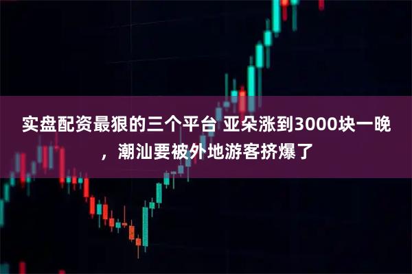 实盘配资最狠的三个平台 亚朵涨到3000块一晚，潮汕要被外地游客挤爆了