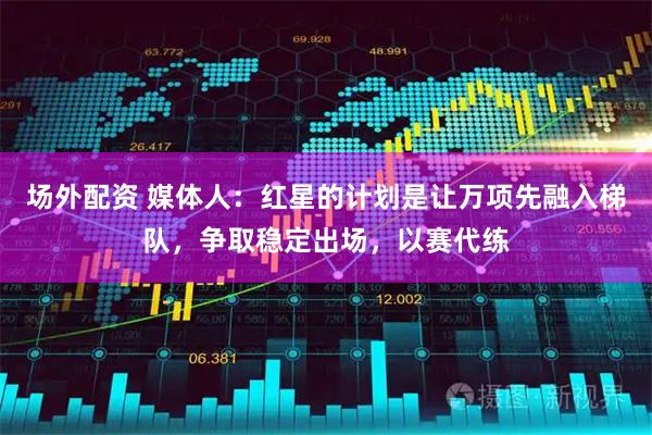 场外配资 媒体人：红星的计划是让万项先融入梯队，争取稳定出场，以赛代练