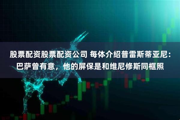 股票配资股票配资公司 每体介绍普雷斯蒂亚尼：巴萨曾有意，他的屏保是和维尼修斯同框照