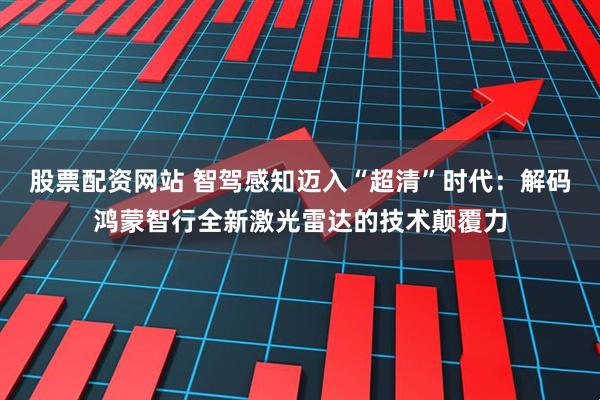 股票配资网站 智驾感知迈入“超清”时代：解码鸿蒙智行全新激光雷达的技术颠覆力
