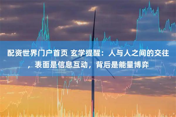 配资世界门户首页 玄学提醒：人与人之间的交往，表面是信息互动，背后是能量博弈