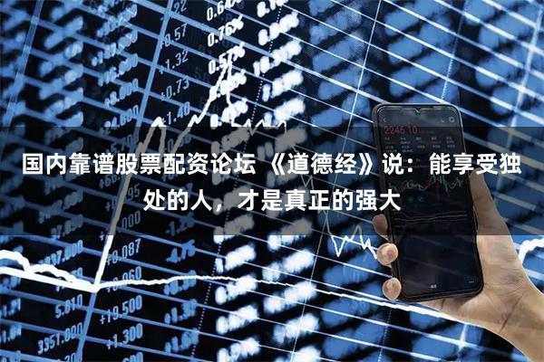 国内靠谱股票配资论坛 《道德经》说：能享受独处的人，才是真正的强大