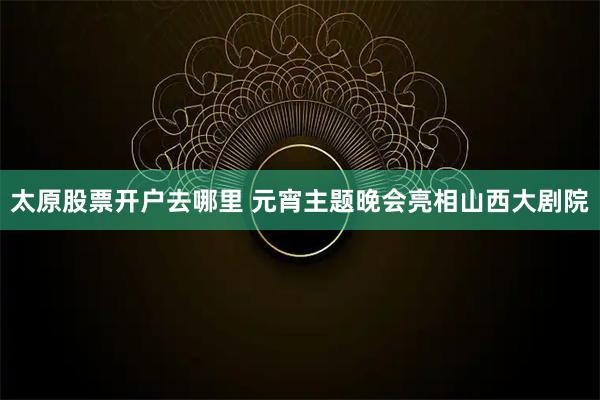 太原股票开户去哪里 元宵主题晚会亮相山西大剧院