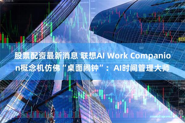 股票配资最新消息 联想AI Work Companion概念机仿佛“桌面闹钟”：AI时间管理大师