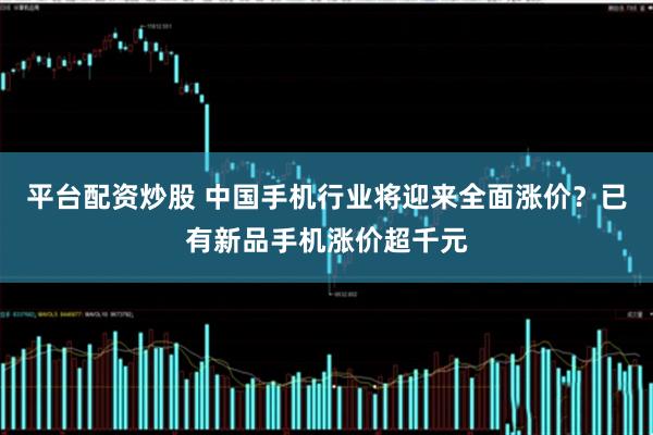 平台配资炒股 中国手机行业将迎来全面涨价？已有新品手机涨价超千元