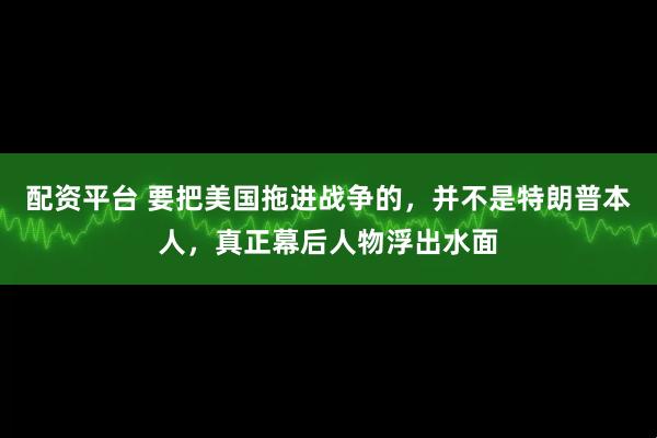 配资平台 要把美国拖进战争的，并不是特朗普本人，真正幕后人物浮出水面