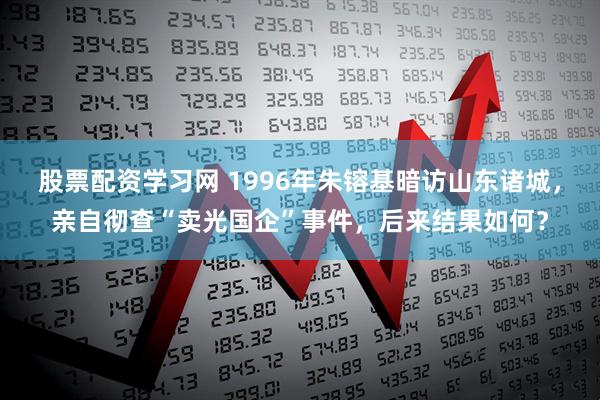 股票配资学习网 1996年朱镕基暗访山东诸城，亲自彻查“卖光国企”事件，后来结果如何？