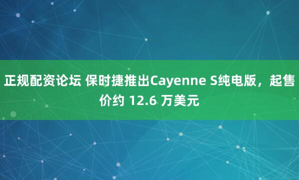 正规配资论坛 保时捷推出Cayenne S纯电版，起售价约 12.6 万美元