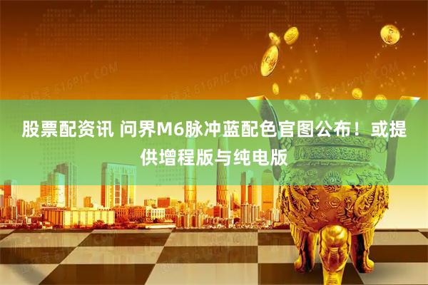 股票配资讯 问界M6脉冲蓝配色官图公布！或提供增程版与纯电版