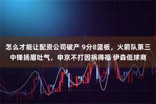 怎么才能让配资公司破产 9分8篮板，火箭队第三中锋扬眉吐气，申京不打因祸得福 伊森低球商