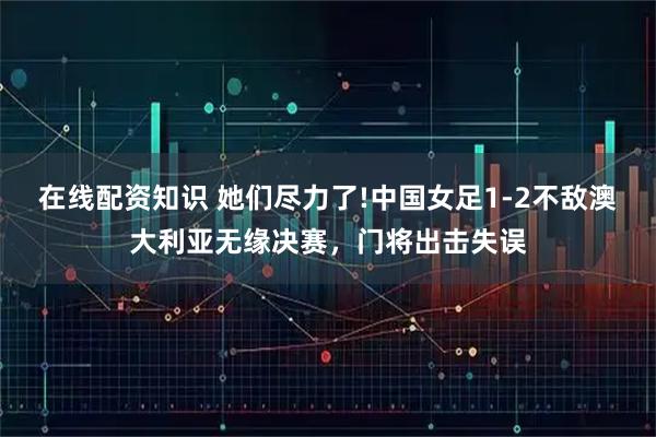在线配资知识 她们尽力了!中国女足1-2不敌澳大利亚无缘决赛，门将出击失误