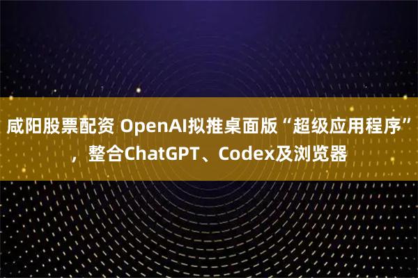 咸阳股票配资 OpenAI拟推桌面版“超级应用程序”，整合ChatGPT、Codex及浏览器