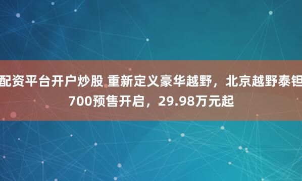 配资平台开户炒股 重新定义豪华越野，北京越野泰钽700预售开启，29.98万元起